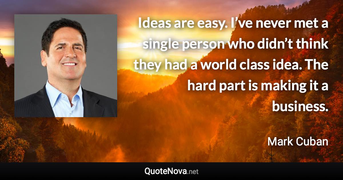 Ideas are easy. I’ve never met a single person who didn’t think they had a world class idea. The hard part is making it a business. - Mark Cuban quote