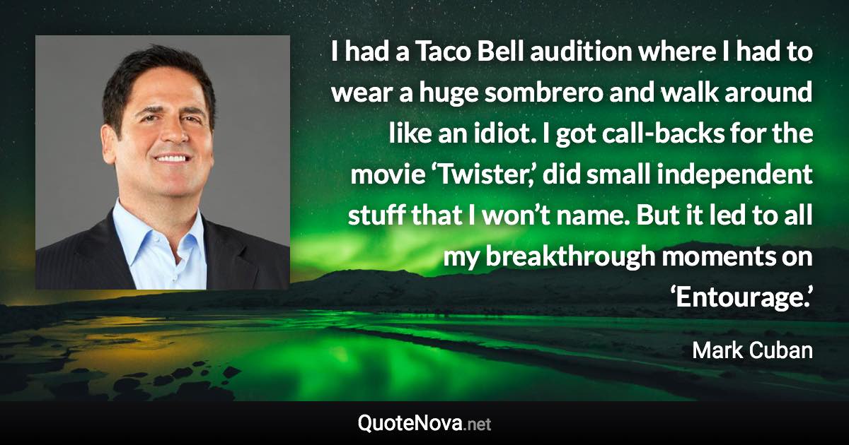 I had a Taco Bell audition where I had to wear a huge sombrero and walk around like an idiot. I got call-backs for the movie ‘Twister,’ did small independent stuff that I won’t name. But it led to all my breakthrough moments on ‘Entourage.’ - Mark Cuban quote