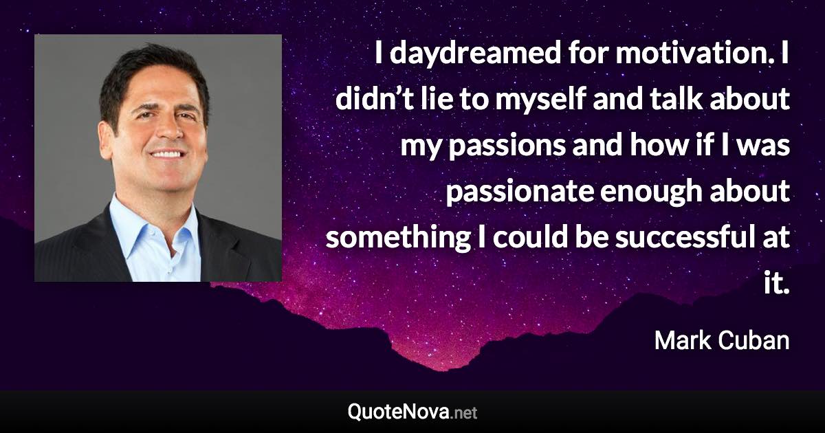 I daydreamed for motivation. I didn’t lie to myself and talk about my passions and how if I was passionate enough about something I could be successful at it. - Mark Cuban quote