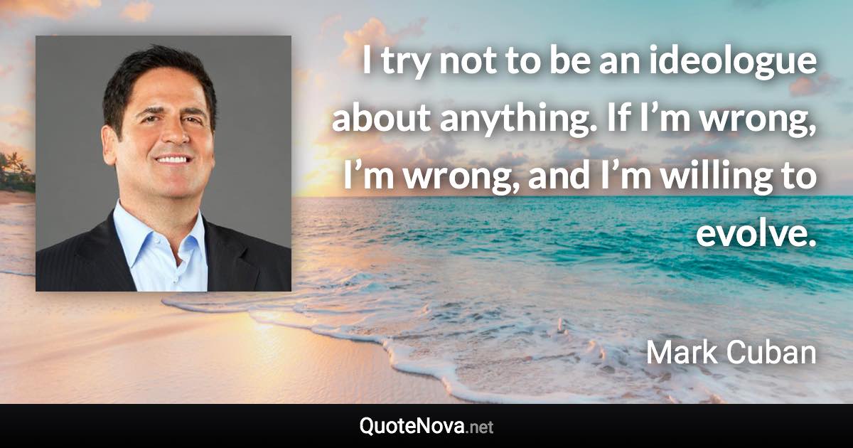 I try not to be an ideologue about anything. If I’m wrong, I’m wrong, and I’m willing to evolve. - Mark Cuban quote