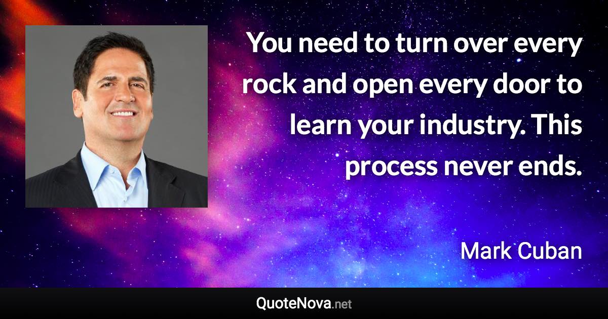 You need to turn over every rock and open every door to learn your industry. This process never ends. - Mark Cuban quote
