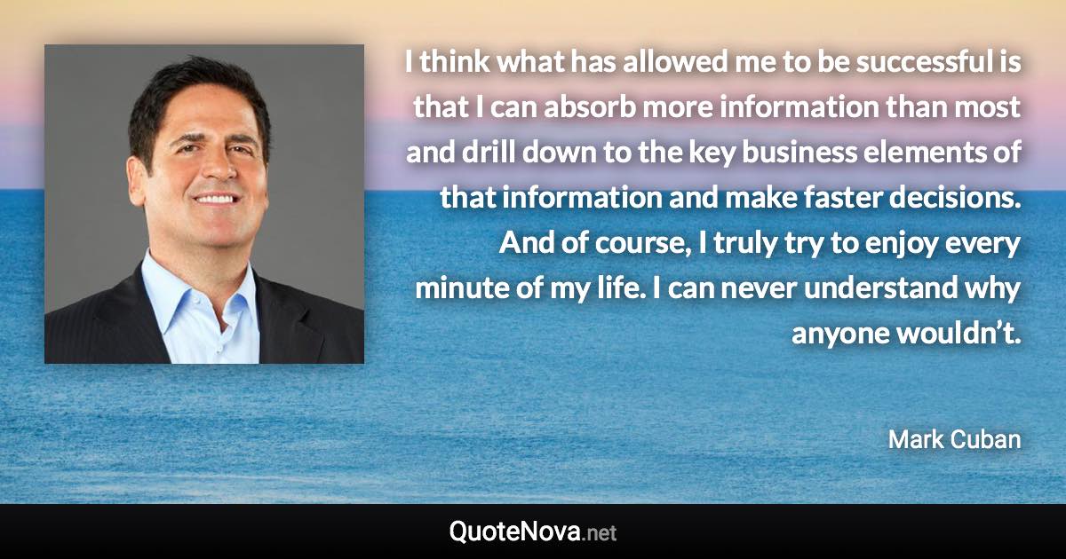 I think what has allowed me to be successful is that I can absorb more information than most and drill down to the key business elements of that information and make faster decisions. And of course, I truly try to enjoy every minute of my life. I can never understand why anyone wouldn’t. - Mark Cuban quote