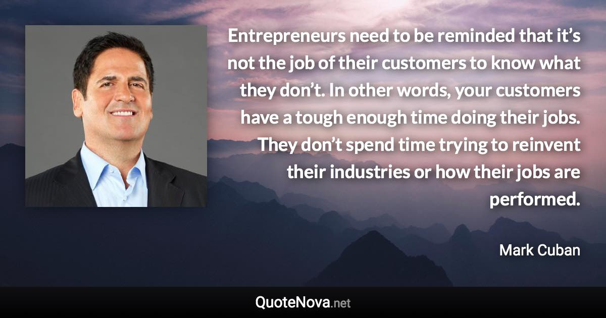 Entrepreneurs need to be reminded that it’s not the job of their customers to know what they don’t. In other words, your customers have a tough enough time doing their jobs. They don’t spend time trying to reinvent their industries or how their jobs are performed. - Mark Cuban quote
