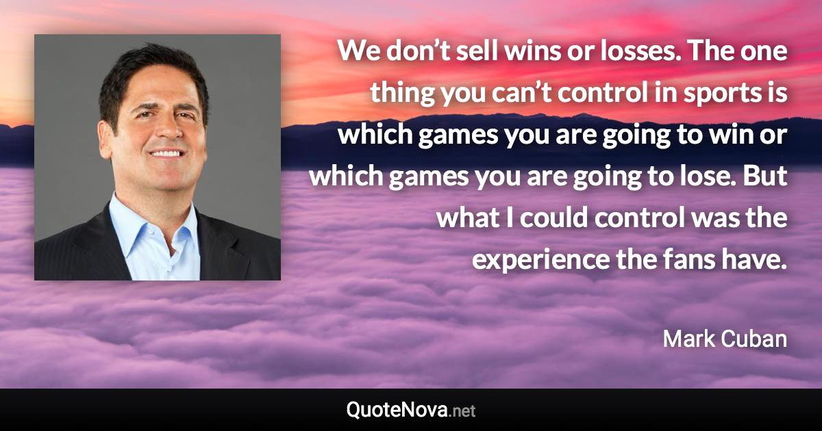 We don’t sell wins or losses. The one thing you can’t control in sports is which games you are going to win or which games you are going to lose. But what I could control was the experience the fans have. - Mark Cuban quote