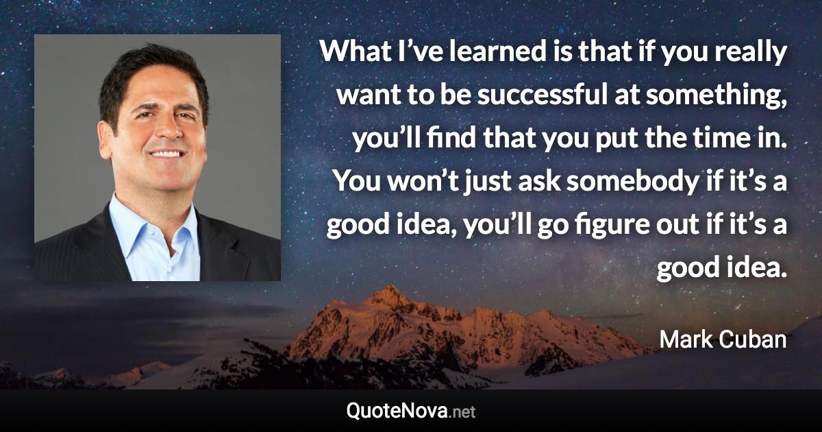 What I’ve learned is that if you really want to be successful at something, you’ll find that you put the time in. You won’t just ask somebody if it’s a good idea, you’ll go figure out if it’s a good idea. - Mark Cuban quote