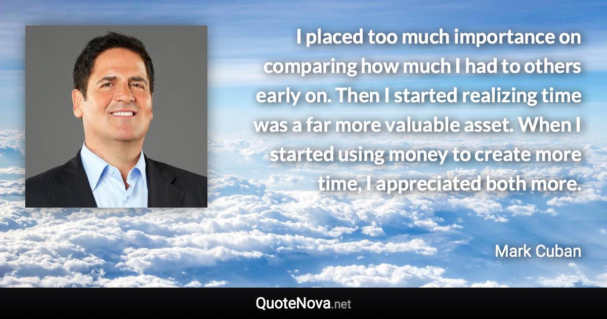 I placed too much importance on comparing how much I had to others early on. Then I started realizing time was a far more valuable asset. When I started using money to create more time, I appreciated both more. - Mark Cuban quote