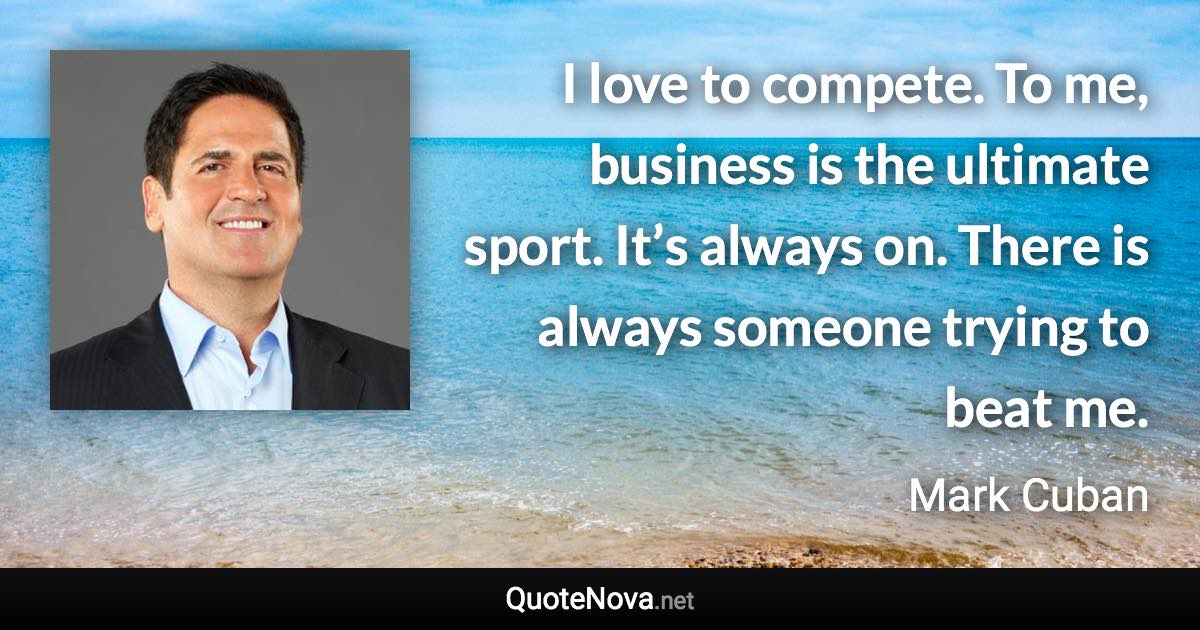 I love to compete. To me, business is the ultimate sport. It’s always on. There is always someone trying to beat me. - Mark Cuban quote