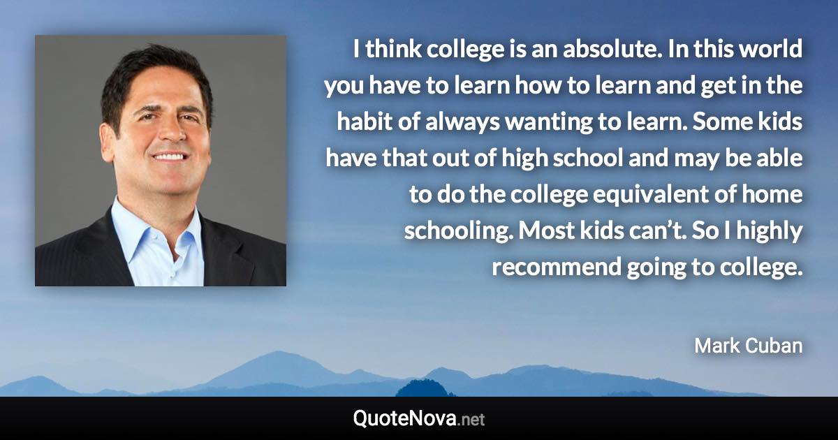 I think college is an absolute. In this world you have to learn how to learn and get in the habit of always wanting to learn. Some kids have that out of high school and may be able to do the college equivalent of home schooling. Most kids can’t. So I highly recommend going to college. - Mark Cuban quote