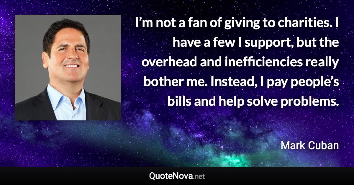 I’m not a fan of giving to charities. I have a few I support, but the overhead and inefficiencies really bother me. Instead, I pay people’s bills and help solve problems. - Mark Cuban quote