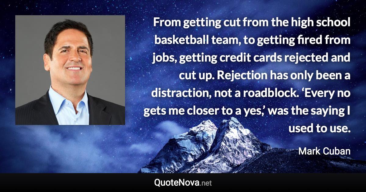 From getting cut from the high school basketball team, to getting fired from jobs, getting credit cards rejected and cut up. Rejection has only been a distraction, not a roadblock. ‘Every no gets me closer to a yes,’ was the saying I used to use. - Mark Cuban quote