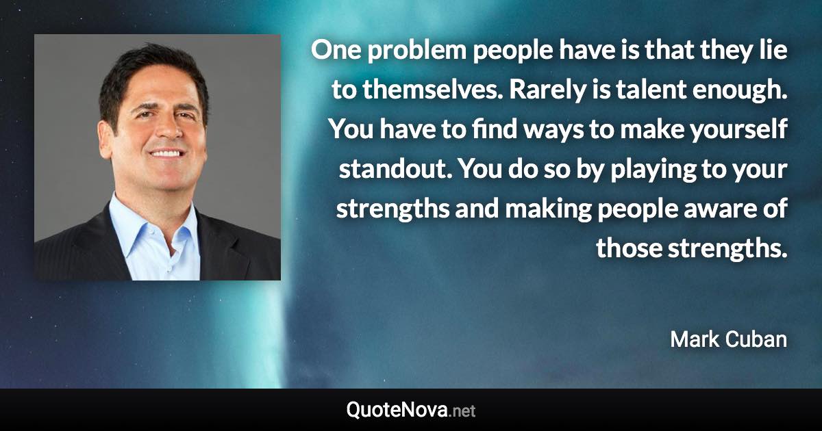 One problem people have is that they lie to themselves. Rarely is talent enough. You have to find ways to make yourself standout. You do so by playing to your strengths and making people aware of those strengths. - Mark Cuban quote