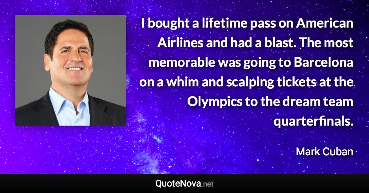 I bought a lifetime pass on American Airlines and had a blast. The most memorable was going to Barcelona on a whim and scalping tickets at the Olympics to the dream team quarterfinals. - Mark Cuban quote