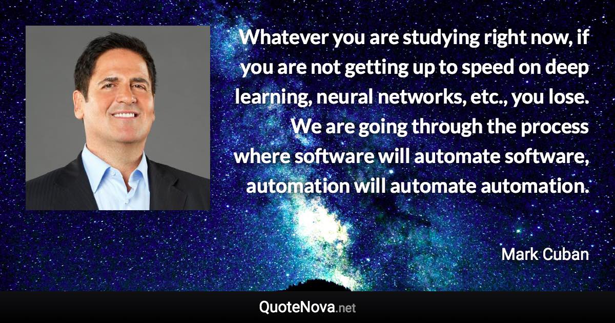 Whatever you are studying right now, if you are not getting up to speed on deep learning, neural networks, etc., you lose. We are going through the process where software will automate software, automation will automate automation. - Mark Cuban quote