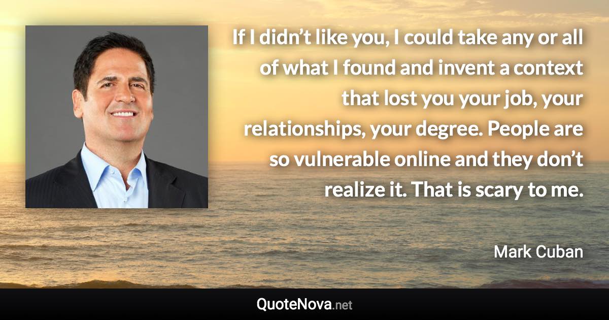 If I didn’t like you, I could take any or all of what I found and invent a context that lost you your job, your relationships, your degree. People are so vulnerable online and they don’t realize it. That is scary to me. - Mark Cuban quote