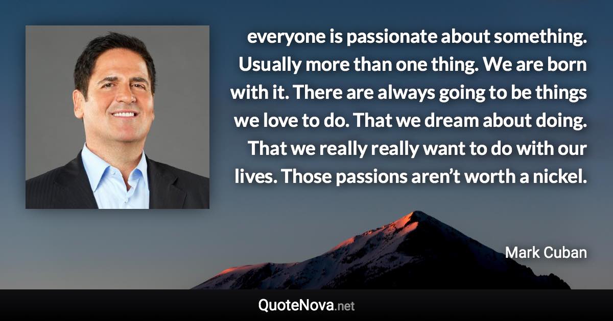 everyone is passionate about something. Usually more than one thing.  We are born with it. There are always going to be things we love to do. That we dream about doing. That we really really want to do with our lives. Those passions aren’t worth a nickel. - Mark Cuban quote