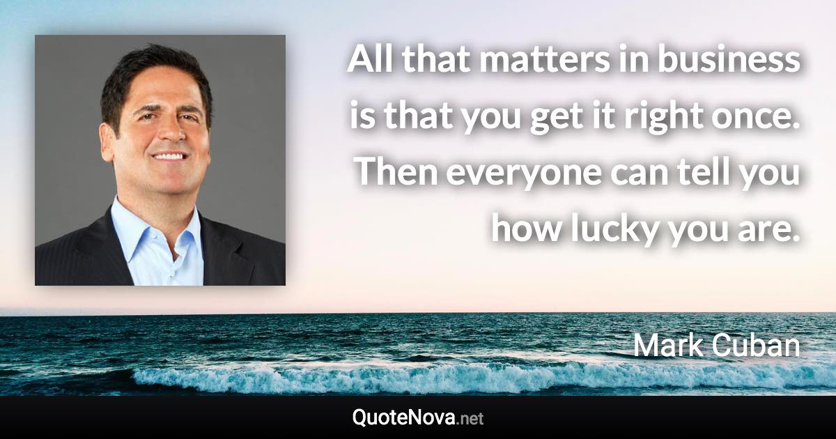 All that matters in business is that you get it right once. Then everyone can tell you how lucky you are. - Mark Cuban quote