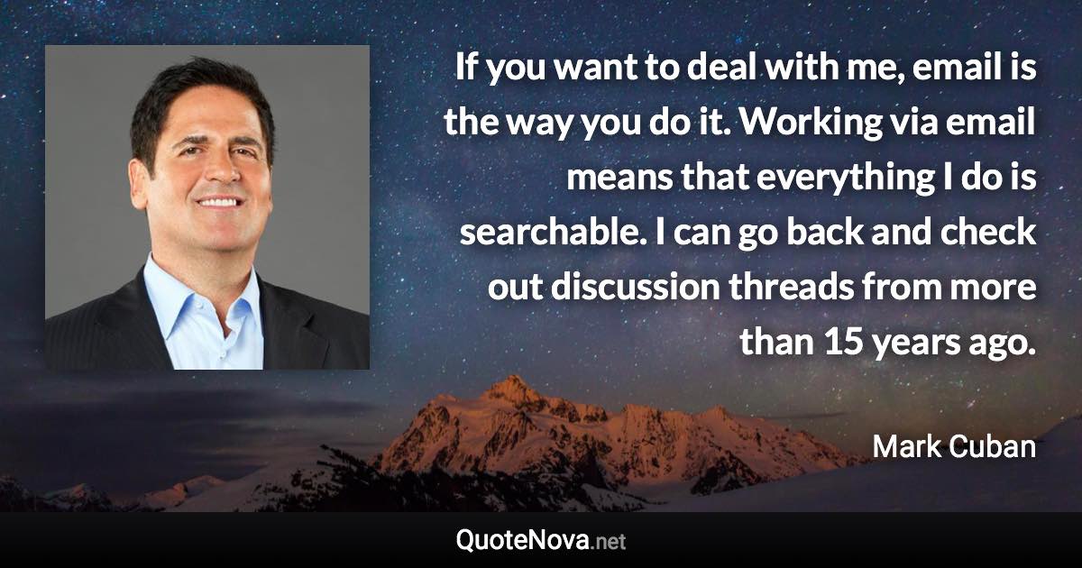 If you want to deal with me, email is the way you do it. Working via email means that everything I do is searchable. I can go back and check out discussion threads from more than 15 years ago. - Mark Cuban quote