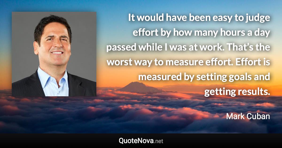 It would have been easy to judge effort by how many hours a day passed while I was at work. That’s the worst way to measure effort. Effort is measured by setting goals and getting results. - Mark Cuban quote