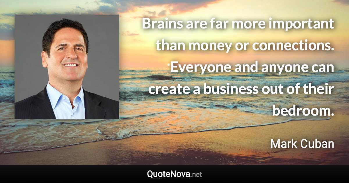 Brains are far more important than money or connections. Everyone and anyone can create a business out of their bedroom. - Mark Cuban quote