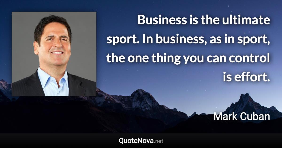 Business is the ultimate sport. In business, as in sport, the one thing you can control is effort. - Mark Cuban quote