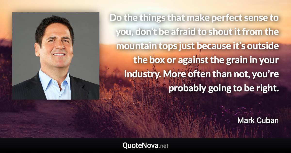 Do the things that make perfect sense to you, don’t be afraid to shout it from the mountain tops just because it’s outside the box or against the grain in your industry. More often than not, you’re probably going to be right. - Mark Cuban quote