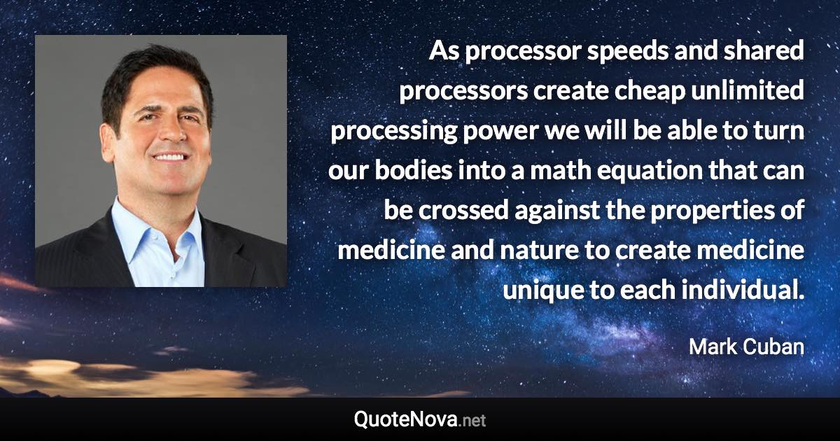 As processor speeds and shared processors create cheap unlimited processing power we will be able to turn our bodies into a math equation that can be crossed against the properties of medicine and nature to create medicine unique to each individual. - Mark Cuban quote