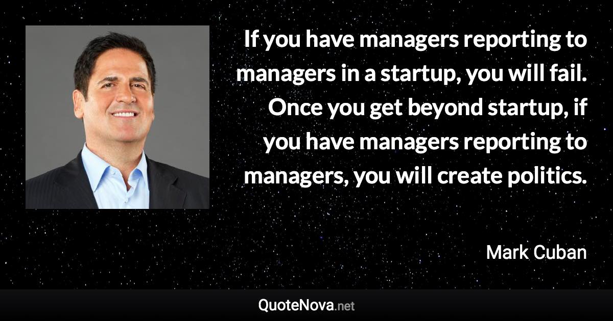 If you have managers reporting to managers in a startup, you will fail. Once you get beyond startup, if you have managers reporting to managers, you will create politics. - Mark Cuban quote