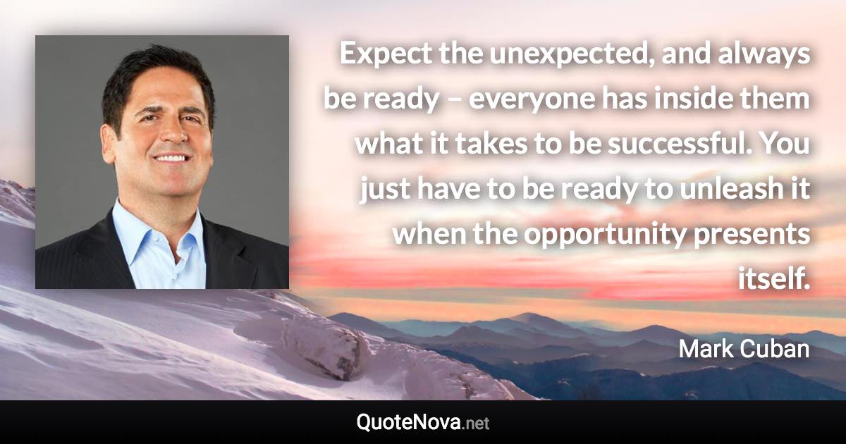 Expect the unexpected, and always be ready – everyone has inside them what it takes to be successful. You just have to be ready to unleash it when the opportunity presents itself. - Mark Cuban quote