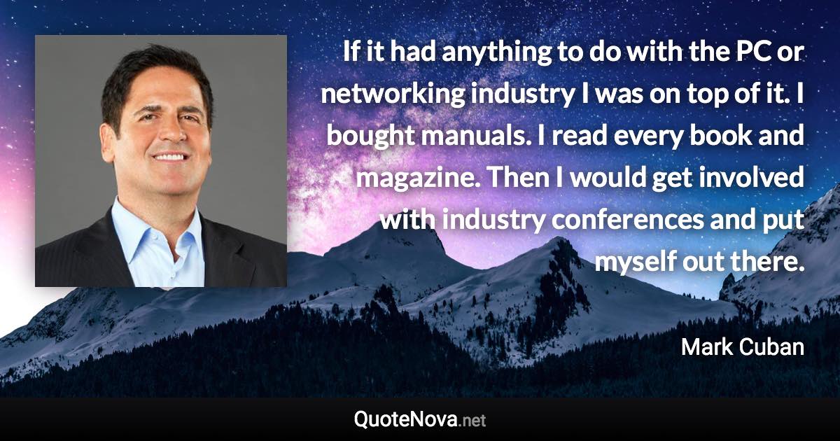 If it had anything to do with the PC or networking industry I was on top of it. I bought manuals. I read every book and magazine. Then I would get involved with industry conferences and put myself out there. - Mark Cuban quote