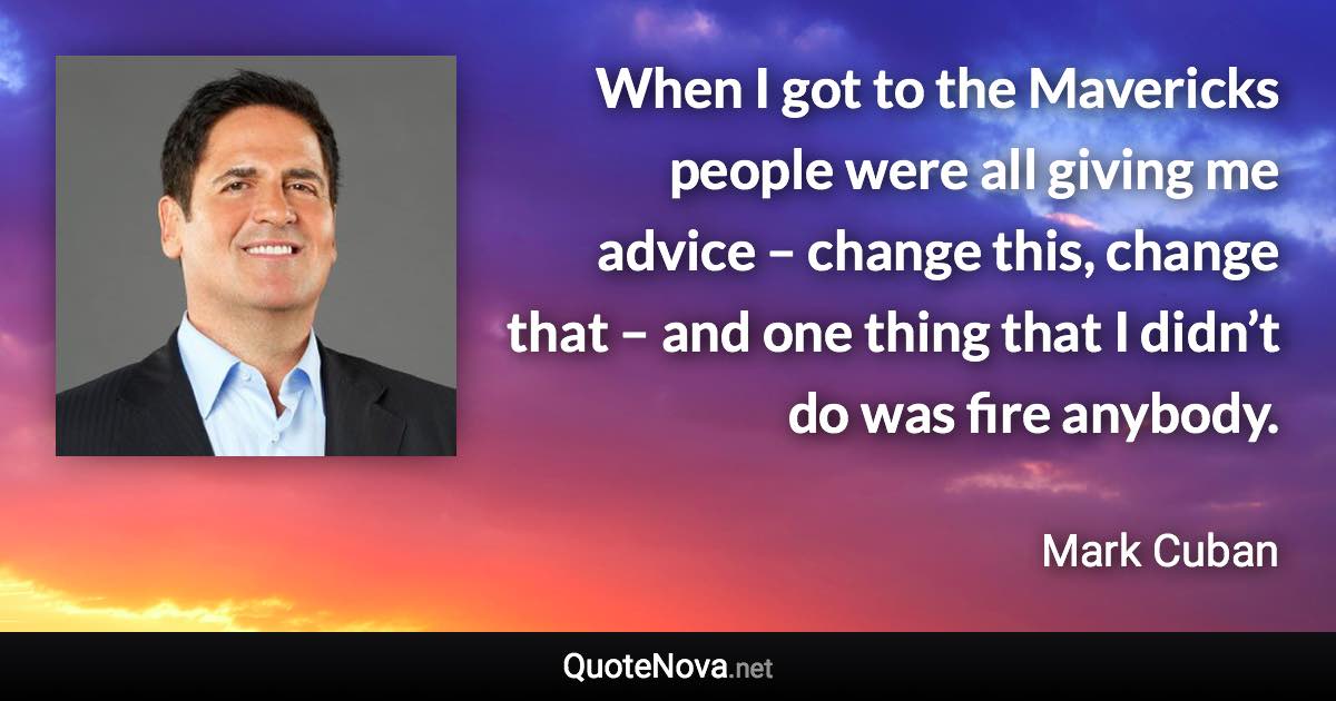 When I got to the Mavericks people were all giving me advice – change this, change that – and one thing that I didn’t do was fire anybody. - Mark Cuban quote