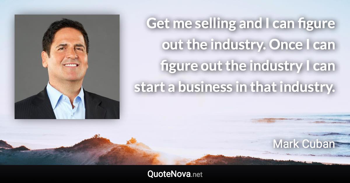 Get me selling and I can figure out the industry. Once I can figure out the industry I can start a business in that industry. - Mark Cuban quote