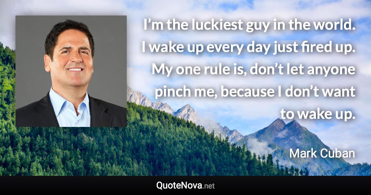 I’m the luckiest guy in the world. I wake up every day just fired up. My one rule is, don’t let anyone pinch me, because I don’t want to wake up. - Mark Cuban quote