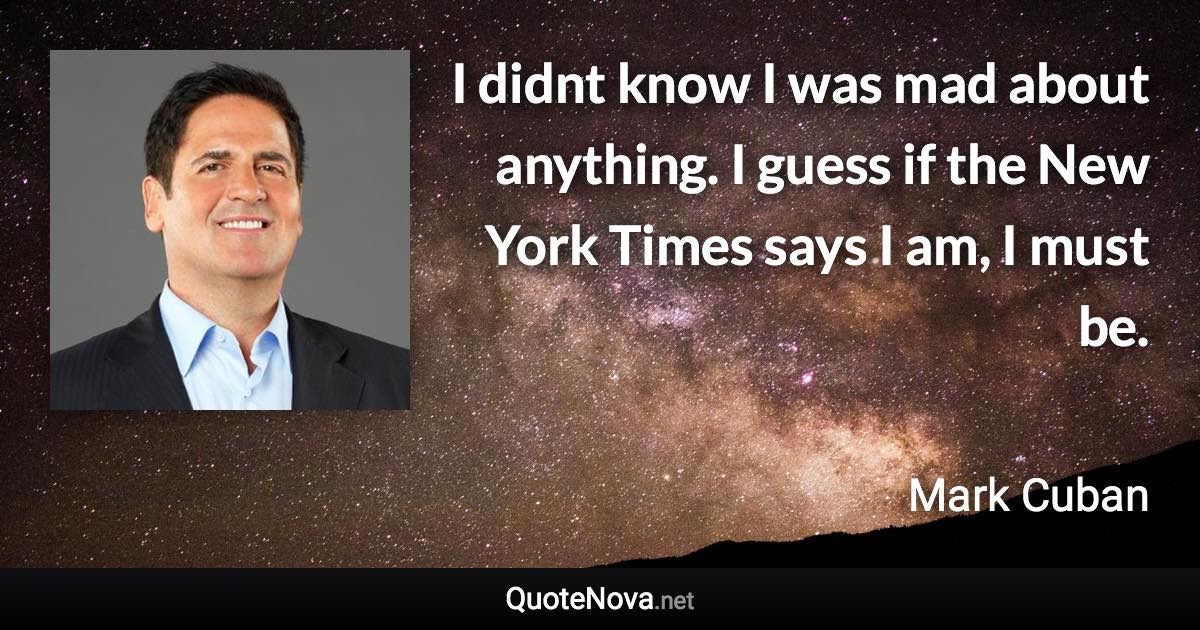 I didnt know I was mad about anything. I guess if the New York Times says I am, I must be. - Mark Cuban quote