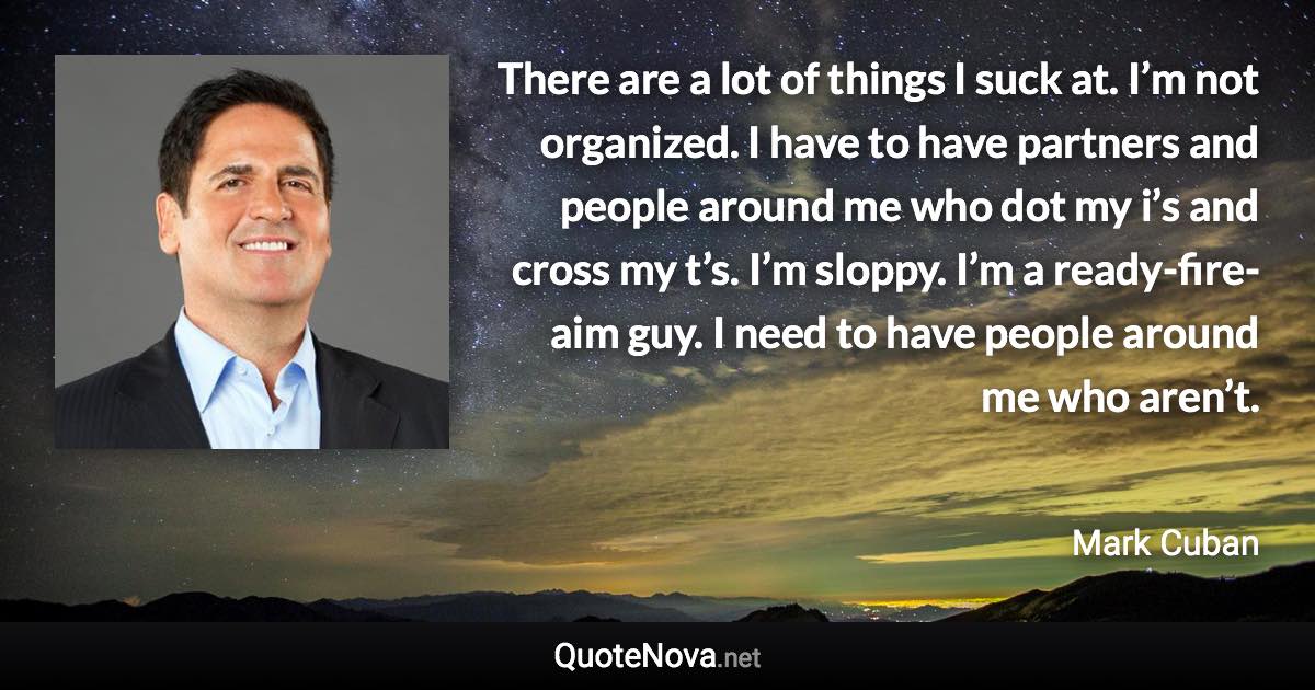 There are a lot of things I suck at. I’m not organized. I have to have partners and people around me who dot my i’s and cross my t’s. I’m sloppy. I’m a ready-fire-aim guy. I need to have people around me who aren’t. - Mark Cuban quote