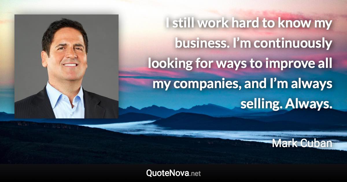 I still work hard to know my business. I’m continuously looking for ways to improve all my companies, and I’m always selling. Always. - Mark Cuban quote