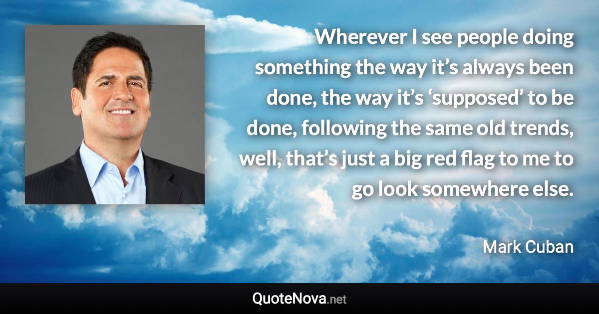 Wherever I see people doing something the way it’s always been done, the way it’s ‘supposed’ to be done, following the same old trends, well, that’s just a big red flag to me to go look somewhere else. - Mark Cuban quote