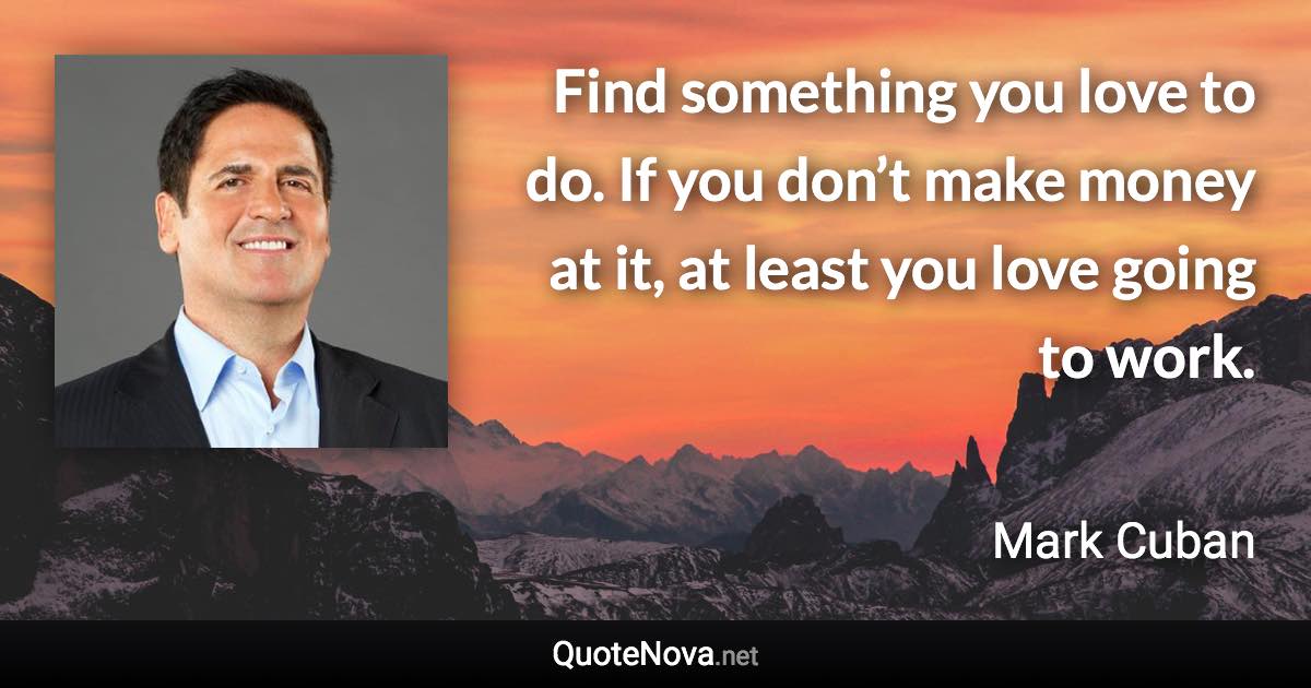 Find something you love to do. If you don’t make money at it, at least you love going to work. - Mark Cuban quote
