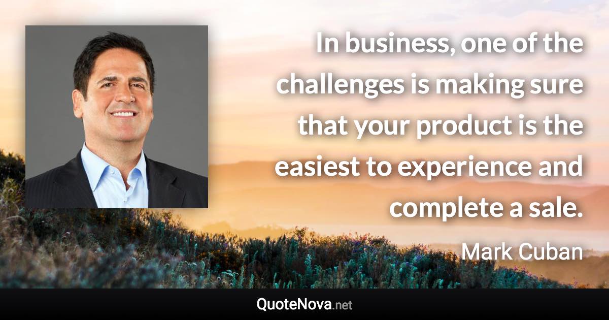 In business, one of the challenges is making sure that your product is the easiest to experience and complete a sale. - Mark Cuban quote