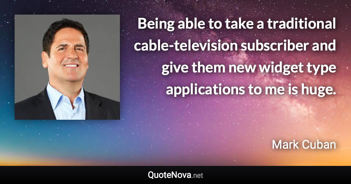 Being able to take a traditional cable-television subscriber and give them new widget type applications to me is huge. - Mark Cuban quote