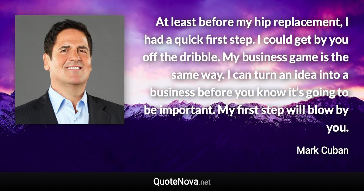 At least before my hip replacement, I had a quick first step. I could get by you off the dribble. My business game is the same way. I can turn an idea into a business before you know it’s going to be important. My first step will blow by you. - Mark Cuban quote