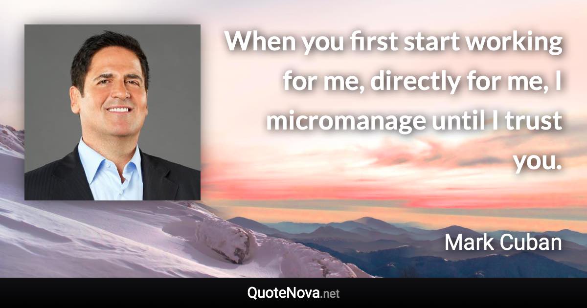 When you first start working for me, directly for me, I micromanage until I trust you. - Mark Cuban quote