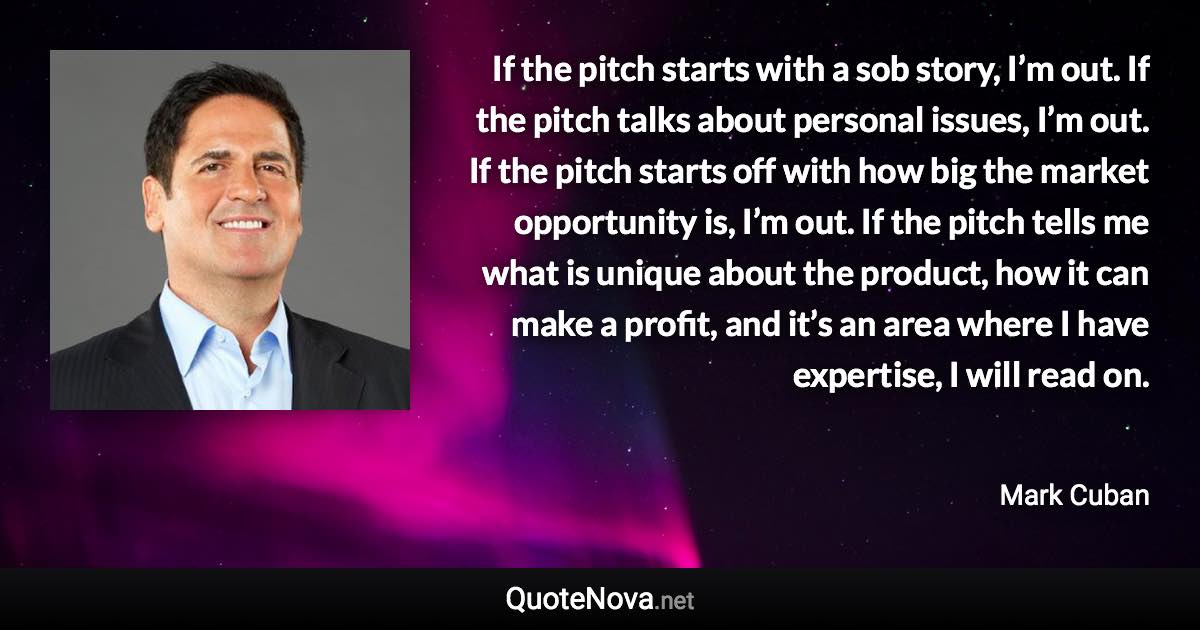 If the pitch starts with a sob story, I’m out. If the pitch talks about personal issues, I’m out. If the pitch starts off with how big the market opportunity is, I’m out. If the pitch tells me what is unique about the product, how it can make a profit, and it’s an area where I have expertise, I will read on. - Mark Cuban quote