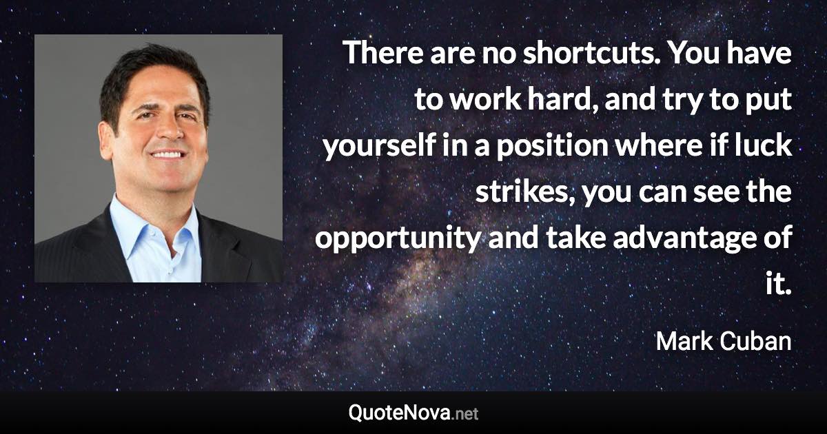 There are no shortcuts. You have to work hard, and try to put yourself in a position where if luck strikes, you can see the opportunity and take advantage of it. - Mark Cuban quote