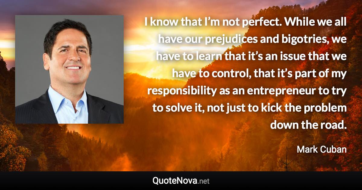 I know that I’m not perfect. While we all have our prejudices and bigotries, we have to learn that it’s an issue that we have to control, that it’s part of my responsibility as an entrepreneur to try to solve it, not just to kick the problem down the road. - Mark Cuban quote