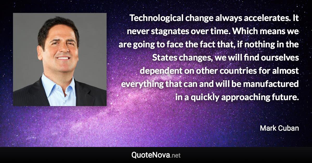 Technological change always accelerates. It never stagnates over time. Which means we are going to face the fact that, if nothing in the States changes, we will find ourselves dependent on other countries for almost everything that can and will be manufactured in a quickly approaching future. - Mark Cuban quote