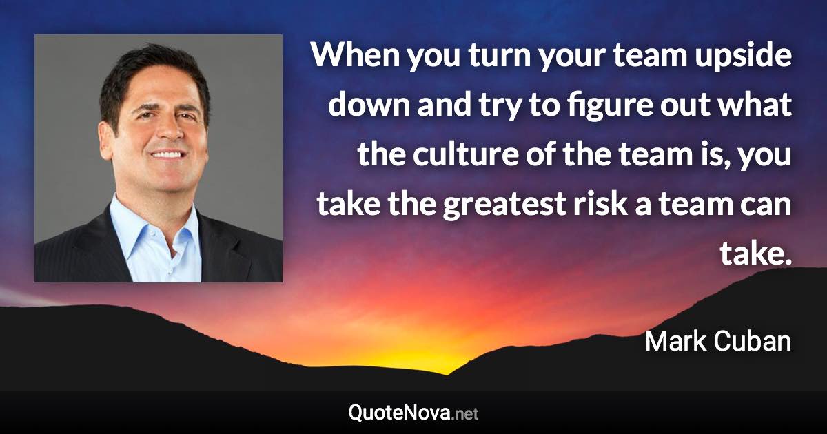 When you turn your team upside down and try to figure out what the culture of the team is, you take the greatest risk a team can take. - Mark Cuban quote