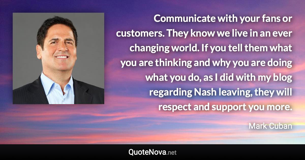 Communicate with your fans or customers. They know we live in an ever changing world. If you tell them what you are thinking and why you are doing what you do, as I did with my blog regarding Nash leaving, they will respect and support you more. - Mark Cuban quote