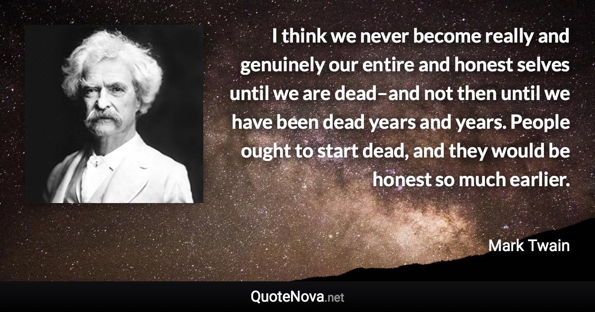 I think we never become really and genuinely our entire and honest selves until we are dead–and not then until we have been dead years and years. People ought to start dead, and they would be honest so much earlier. - Mark Twain quote