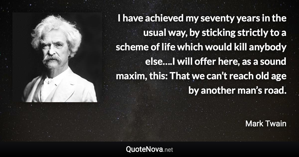 I have achieved my seventy years in the usual way, by sticking strictly to a scheme of life which would kill anybody else….I will offer here, as a sound maxim, this: That we can’t reach old age by another man’s road. - Mark Twain quote