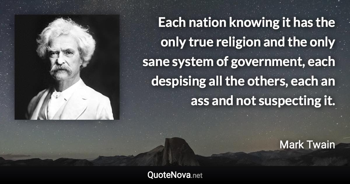 Each nation knowing it has the only true religion and the only sane system of government, each despising all the others, each an ass and not suspecting it. - Mark Twain quote